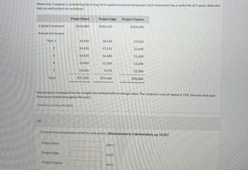 Waterway Company is considering three long-term capital investment proposals. Each investment has a useful life of 5 years. Relevant
data on each project are as follows.
Project Bono
Project Edge
Project Clayton
Capital investment
$164,800
$180,250
$206,000
Annual net income:
Year 1
14,420
18,540
27,810
2
14,420
17,510
23,690
3
14,420
16,480
21,630
4
14,420
12,360
13,390
5
14,420
9,270
12,360
Total
$72,100
$74,160
$98,880
Depreciation is computed by the straight-line method with no salvage value. The company's cost of capital is 15%. (Assume that cash
flows occur evenly throughout the year.)
Click here to view PV table.
(a)
Compute the cash payback period for each project. (Round answers to 2 decimal places, eg. 10.50.)
Project Bono
years
Project Edge
years
Project Clayton
years