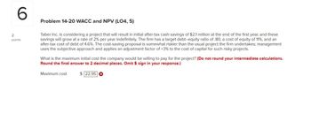 6
Problem 14-20 WACC and NPV (LO4, 5)
2
points
Taber Inc. is considering a project that will result in initial after-tax cash savings of $2.1 million at the end of the first year, and these
savings will grow at a rate of 2% per year indefinitely. The firm has a target debt-equity ratio of .80, a cost of equity of 11%, and an
after-tax cost of debt of 4.6%. The cost-saving proposal is somewhat riskier than the usual project the firm undertakes; management
uses the subjective approach and applies an adjustment factor of +3% to the cost of capital for such risky projects.
What is the maximum initial cost the company would be willing to pay for the project? (Do not round your intermediate calculations.
Round the final answer to 2 decimal places. Omit $ sign in your response.)
Maximum cost
$22.95