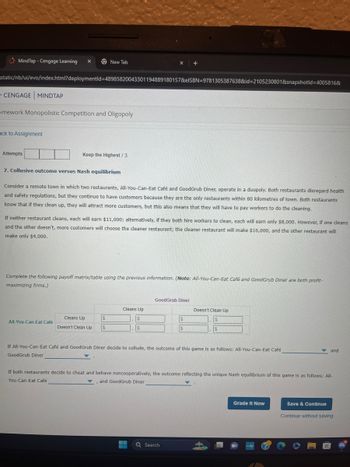 MindTap - Cengage Learning
New Tab
"static/nb/ui/evo/index.html?deploymentid=48985820043301194889180157&elSBN 9781305387638&id=2105230801&snapshotld=4005816&
CENGAGE MINDTAP
omework Monopolistic Competition and Oligopoly
ack to Assignment
Attempts
Keep the Highest / 3
7. Collusive outcome versus Nash equilibrium
Consider a remote town in which two restaurants, All-You-Can-Eat Café and GoodGrub Diner, operate in a duopoly. Both restaurants disregard health
and safety regulations, but they continue to have customers because they are the only restaurants within 80 kilometres of town. Both restaurants
know that if they clean up, they will attract more customers, but this also means that they will have to pay workers to do the cleaning.
If neither restaurant cleans, each will earn $11,000; alternatively, if they both hire workers to clean, each will earn only $8,000. However, if one cleans
and the other doesn't, more customers will choose the cleaner restaurant; the cleaner restaurant will make $16,000, and the other restaurant will
make only $4,000.
Complete the following payoff matrix/table using the previous information. (Note: All-You-Can-Eat Café and GoodGrub Diner are both profit-
maximizing firms.)
GoodGrub Diner
Cleans Up
Doesn't Clean Up
All-You-Can-Eat Café
Cleans Up
Doesn't Clean Up
$
$
If All-You-Can-Eat Café and GoodGrub Diner decide to collude, the outcome of this game is as follows: All-You-Can-Eat Café
GoodGrub Diner
and
If both restaurants decide to cheat and behave noncooperatively, the outcome reflecting the unique Nash equilibrium of this game is as follows: All-
You-Can-Eat Café
and GoodGrub Diner
'
Search
Grade It Now
Save & Continue
Continue without saving
