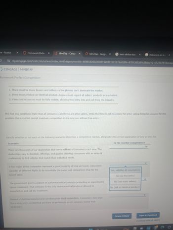 me - Roblox
x
Homework Perfec
x
MindTap - Cenga X
MindTap - Cenga X
kabir dhillon trans x
characters on insi
x
ng.cengage.com/static/nb/ui/evo/index.html?deploymentId=48985820043301194889180157&elSBN 9781305387638&id=2105230787&snaps
CENGAGE MINDTAP
Homework Perfect Competition
1. There must be many buyers and sellers-a few players can't dominate the market.
2. Firms must produce an identical product-buyers must regard all sellers' products as equivalent.
3. Firms and resources must be fully mobile, allowing free entry into and exit from the industry.
The first two conditions imply that all consumers and firms are price takers. While the third is not necessary for price-taking behavior, assume for this
problem that a market cannot maintain competition in the long run without free entry.
Identify whether or not each of the following scenarios describes a competitive market, along with the correct explanation of why or why not.
Scenario
Is the market competitive?
There are thousands of car dealerships that serve millions of consumers each year. The
dealerships vary by location, offerings, and quality, allowing consumers with an array of
preferences to find vehicles that match their individual needs.
A few major airline companies represent a great majority of total air travel. Consumers
consider all different flights to be essentially the same, and comparison shop for the
lowest price.
The government grants a patent to a pharmaceutical company protecting an experimental
cancer treatment. That company is the only pharmaceutical producer allowed to
manufacture and sell the treatment.
Dozens of clothing manufacturers produce plain black undershirts. Consumers view plain
black undershirts as identical and have no preference which company makes their
undershirts.
Yes, satisfies all assumptions
No (no free entry)
No (not many sellers)
No (not an identical product)
Grade It Now
Save & Continue
Continue without saving