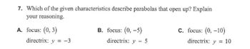 7. Which of the given characteristics describe parabolas that open up? Explain
your reasoning.
A. focus: (0, 3)
directrix: y = -3
B. focus: (0,-5)
directrix: y = 5
C. focus: (0, -10)
directrix: y = 10