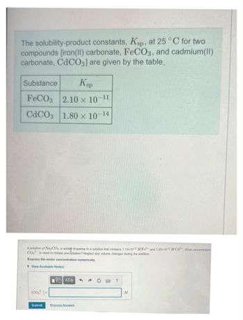 The solubility-product constants, Ksp, at 25 °C for two
compounds [iron (II) carbonate, FeCO3, and cadmium(II)
carbonate, CdCO3] are given by the table
Substance Ksp
FeCO3 2.10 × 10-11
CdCO3 1.80 × 10-14
A solution of Na2CO3 is added dropwise to a solution that contains 1.15x10-2 M Fe2+ and 1.55x10-2 M Cd2+. What concentration
CO₂ is need to initiate precipitation? Neglect any volume changes during the addition.
Express the molar concentration numerically.
View Available Hint(s)
(CO₂) =
Submit
[5] ΑΣΦ
Previous Answers
?
M