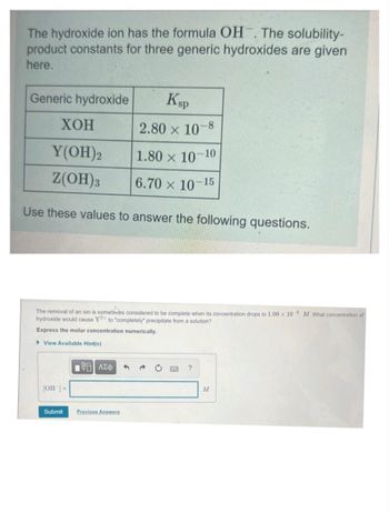 The hydroxide ion has the formula OH. The solubility-
product constants for three generic hydroxides are given
here.
Generic hydroxide
Ksp
XOH
2.80 x 10-8
Y(OH)2
1.80 × 10-10
Z(OH)3
6.70 × 10-15
Use these values to answer the following questions.
The removal of an ion is sometimes considered to be complete when its concentration drops to 1.00 x 10-6 M. What concentration of
hydroxide would cause Y2+ to "completely" precipitate from a solution?
Express the molar concentration numerically.
View Available Hint(s)
[OH-] =
Submit
1961 ΑΣΦ
Previous Answers
?
M