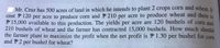 Mr. Cruz has 500 acres of land in which he intends to plant 2 crops corn and wheat. It
cost F 120 per acre to produce corn and P 210 per acre to produce wheat and there is
P 15,000 available to this production. The yields per acre are 120 bushels of corn and
210 bushels of wheat and the farmer has contracted 15,000 bushels. How much should
the farmer plant to maximize the profit when the net profit is P 1.30 per bushel for corn
and P2 per bushel for wheat?
