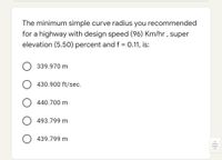 The minimum simple curve radius you recommended
for a highway with design speed (96) Km/hr , super
elevation (5.50) percent and f = 0.11, is:
339.970 m
430.900 ft/sec.
O 440.700 m
O 493.799 m
O 439.799 m
