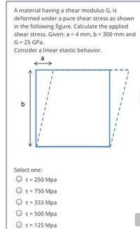 A material having a shear modulus G, is
deformed under a pure shear stress as shown
in the following figure. Calculate the applied
shear stress. Given: a = 4 mm, b = 300 mm and
G = 25 GPa.
Consider a linear elastic behavior.
a
b
Select one:
T = 250 Mpa
T = 750 Mpa
O t= 333 Mpa
T = 500 Mpa
O t= 125 Mpa
