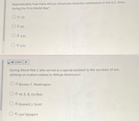 Approximately how many African Americans received commissions in the U.S. Army
during the First World War?
O 1) 10
O 2) 85
O 3) 335
O 4) 650
Listen
During World War I, who served as a special assistant to the secretary of war,
advising on matters related to African Americans?
O 1) Booker T. Washington
O 2) w. E. B. Du Bois
3) Emmett J. Scott
O 4) Joel Spingarn
