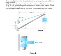 Given the configuration in Figure 1, calculate the load that can be supported under the following
design conditions:
(a) The pin at point R, enlarged in Figure 2, is 10.0 mm diameter. What load can be supported
by the pin if the ultimate shear strength of the pin is 195 MPa and a safety factor of 2.0 based
on ultimate strength is required?
(b) Using the load condition from (a), size cable ST if it has a design stress of 207.5 MPa.
6.00 m
75.0°
Load
2.00 m
R
Figure 1
Force
Figure 2
