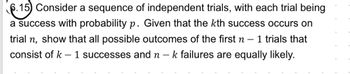 6.15) Consider a sequence of independent trials, with each trial being
a success with probability p. Given that the kth success occurs on
trial n, show that all possible outcomes of the first n 1 trials that
consist of k 1 successes and n -k failures are equally likely.
-