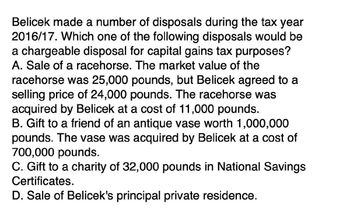 Belicek made a number of disposals during the tax year
2016/17. Which one of the following disposals would be
a chargeable disposal for capital gains tax purposes?
A. Sale of a racehorse. The market value of the
racehorse was 25,000 pounds, but Belicek agreed to a
selling price of 24,000 pounds. The racehorse was
acquired by Belicek at a cost of 11,000 pounds.
B. Gift to a friend of an antique vase worth 1,000,000
pounds. The vase was acquired by Belicek at a cost of
700,000 pounds.
C. Gift to a charity of 32,000 pounds in National Savings
Certificates.
D. Sale of Belicek's principal private residence.