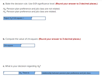 a. State the decision rule. Use 0.01 significance level. (Round your answer to 3 decimal places.)
Ho: Pension plan preference and job class are not related.
H₁: Pension plan preference and job class are related.
Reject Ho if chi-square >
b. Compute the value of chi-square. (Round your answer to 3 decimal places.)
Chi-square
c. What is your decision regarding H₂?
Ho. There is
relationship between pension plan preference and job class.