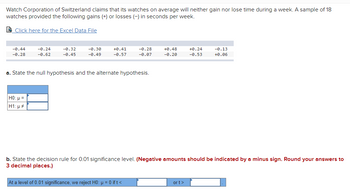 ### Watch Corporation of Switzerland: Time Accuracy Analysis

**Question:**
Watch Corporation of Switzerland claims that its watches on average will neither gain nor lose time during a week. A sample of 18 watches provided the following gains (+) or losses (−) in seconds per week.

**Data:**
A downloadable Excel file is available [here](#) for detailed analysis.

**Sample Gains or Losses (in seconds per week):**
```
-0.44, -0.24, -0.32, -0.30, +0.41, -0.28, +0.48, +0.24, -0.13,
-0.28, -0.62, -0.45, -0.49, -0.57, -0.07, -0.20, -0.53, +0.06
```

**Hypothesis Testing:**
(a) **State the null hypothesis and the alternate hypothesis.**

| Hypothesis | Symbolic Representation |
|------------|-------------------------|
| H0:        | μ = 0                   |
| H1:        | μ ≠ 0                   |

(b) **State the decision rule for 0.01 significance level. (Negative amounts should be indicated by a minus sign. Round your answers to 3 decimal places.)**

```
At a level of 0.01 significance, we reject H0: μ = 0 if t < _____ or t > _____ .
```
(Note: The specific critical values need to be calculated based on the t-distribution table for the given sample size and significance level.)

In summary, this analysis involves testing the claim by calculating the sample mean and standard deviation, followed by performing a t-test and comparing the results against the critical values determined for a 1% significance level. This enables us to statistically verify if the watches on average indeed have no significant gain or loss in time as claimed by the Watch Corporation of Switzerland.