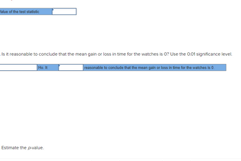 ### Hypothesis Testing: Mean Gain or Loss in Time for Watches

#### Step 1: Calculate the Value of the Test Statistic
*Input the computed value based on your sample data into the space provided.*

```
Value of the test statistic: [________]
```

#### Step 2: Interpret the Null Hypothesis
The null hypothesis (\(H_0\)) for this test is that there is no mean gain or loss in time for the watches, meaning the mean gain or loss is equal to zero.

- The question: "Is it reasonable to conclude that the mean gain or loss in time for the watches is 0? Use the 0.01 significance level."
  
```
Ho. It [________] reasonable to conclude that the mean gain or loss in time for the watches is 0.
```

Options could be 'is' or 'is not' reasonable based on the test statistic and p-value.

#### Step 3: Estimate the p-Value
*Estimate the p-value based on the test statistic and determine whether it is significant at the 0.01 significance level.*

```
Estimate the p-value.
```

### Explanation of Graphs or Diagrams
There are no graphs or diagrams in this segment of text. The focus is on inputting numerical values and interpreting the hypothesis test results. Additional steps typically involve calculating the test statistic, comparing it to critical values from a statistical table, and estimating the p-value to reach a conclusion about the null hypothesis.