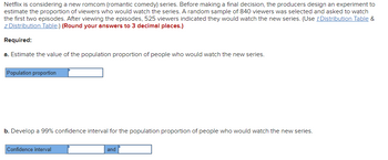 Netflix is considering a new romcom (romantic comedy) series. Before making a final decision, the producers design an experiment to
estimate the proportion of viewers who would watch the series. A random sample of 840 viewers was selected and asked to watch
the first two episodes. After viewing the episodes, 525 viewers indicated they would watch the new series. (Use t Distribution Table &
z Distribution Table.) (Round your answers to 3 decimal places.)
Required:
a. Estimate the value of the population proportion of people who would watch the new series.
Population proportion
b. Develop a 99% confidence interval for the population proportion of people who would watch the new series.
Confidence interval
and