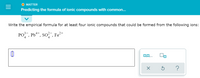 O MATTER
Predicting the formula of ionic compounds with common...
Write the empirical formula for at least four ionic compounds that could be formed from the following ions:
PO, Pb**, so? , Fe²*
4
II
