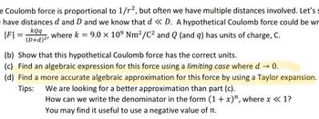 e Coulomb force is proportional to 1/1², but often we have multiple distances involved. Let's s
have distances d and D and we know that d << D. A hypothetical Coulomb force could be wr
kQq
where k = 9.0 x 109 Nm²/C² and Q (and q) has units of charge, C.
(D+d)²¹
|F| =
(b) Show that this hypothetical Coulomb force has the correct units.
(c) Find an algebraic expression for this force using a limiting case where d → 0.
(d) Find a more accurate algebraic approximation for this force by using a Taylor expansion.
Tips: We are looking for a better approximation than part (c).
How can we write the denominator in the form (1 + x)", where x << 1?
You may find it useful to use a negative value of n.