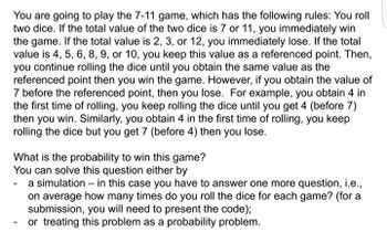 You are going to play the 7-11 game, which has the following rules: You roll
two dice. If the total value of the two dice is 7 or 11, you immediately win
the game. If the total value is 2, 3, or 12, you immediately lose. If the total
value is 4, 5, 6, 8, 9, or 10, you keep this value as a referenced point. Then,
you continue rolling the dice until you obtain the same value as the
referenced point then you win the game. However, if you obtain the value of
7 before the referenced point, then you lose. For example, you obtain 4 in
the first time of rolling, you keep rolling the dice until you get 4 (before 7)
then you win. Similarly, you obtain 4 in the first time of rolling, you keep
rolling the dice but you get 7 (before 4) then you lose.
What is the probability to win this game?
You can solve this question either by
- a simulation - in this case you have to answer one more question, i.e.,
on average how many times do you roll the dice for each game? (for a
submission, you will need to present the code);
or treating this problem as a probability problem.