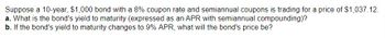 Suppose a 10-year, $1,000 bond with a 8% coupon rate and semiannual coupons is trading for a price of $1,037.12.
a. What is the bond's yield to maturity (expressed as an APR with semiannual compounding)?
b. If the bond's yield to maturity changes to 9% APR, what will the bond's price be?