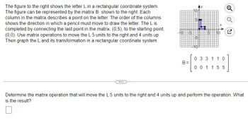 The figure to the right shows the letter L in a rectangular coordinate system.
The figure can be represented by the matrix B, shown to the right. Each
column in the matrix describes a point on the letter. The order of the columns
shows the direction in which a pencil must move to draw the letter. The L is
completed by connecting the last point in the matrix, (0,5), to the starting point,
(0,0). Use matrix operations to move the L 5 units to the right and 4 units up.
Then graph the L and its transformation in a rectangular coordinate system.
B=
0 3 3 1 1 0
001155
Determine the matrix operation that will move the L 5 units to the right and 4 units up and perform the operation. What
is the result?