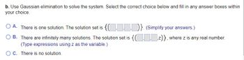 b. Use Gaussian elimination to solve the system. Select the correct choice below and fill in any answer boxes within
your choice.
O A. There is one solution. The solution set is
{...}. (Simplify your answers.)
OB. There are infinitely many solutions. The solution set is {(z)}, where z is any real number.
(Type expressions using z as the variable.)
O C. There is no solution.
