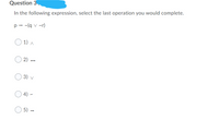 Question 3
In the following expression, select the last operation you would complete.
p - -(q v ~r)
1) A
2) -
3) v
4) -
5) –
