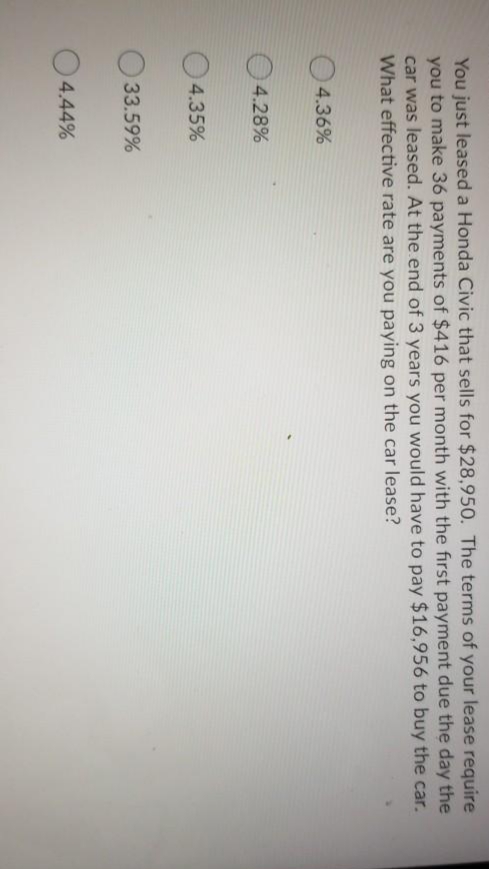 You just leased a Honda Civic that sells for $28,950. The terms of your leaše řēquire
you to make 36 payments of $416 per month with the first payment due the day the
car was leased. At the end of 3 years you would have to pay $16,956 to buy the car.
What effective rate are you paying on the car lease?

