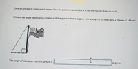 Give an answer to the nearest integer. Use the picture to assist, but it is not necessarly drawn to scale.
What is the angle of elevation created with the ground when a flagpole with a height of 20 feet casts a shadow of 14 feet?
The angle of elevation from the ground is
degrees.
