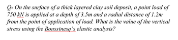 Q- On the surface of a thick layered clay soil deposit, a point load of
750 kN is applied at a depth of 3.5m and a radial distance of 1.2m
from the point of application of load. What is the value of the vertical
stress using the Boussinesq's elastic analysis?