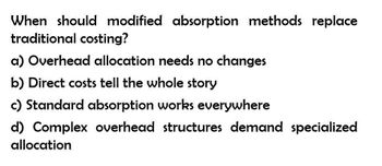 When should modified absorption methods replace
traditional costing?
a) Overhead allocation needs no changes
b) Direct costs tell the whole story
c) Standard absorption works everywhere
d) Complex overhead structures demand specialized
allocation