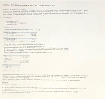 Problem 7-71 (Algo) Incomplete Data: Job Costing (LO 7-2, 3, 4)
Plainview Paving Contractors (PPC) is a rapidly growing, recently established company that has not been profitable despite increases
in sales. It has hired you as a consultant to find ways to improve profitability. You belleve that the problem results from poor cost
control and inaccurate cost estimation on jobs. The company has essentially no accounting system from which to collect data. You are
able, however, to piece together the following information for April:
Production
1. Completed Job 33.
2. Started and completed Job 41
3. Started Job 42.
Inventory Values
Work-in-process inventory (excluding applied overhead):
March 31: Job 33
Direct materials
$8,100
Labor (1,000 hours $36)
36,000
April 30: Job 42
Direct materials
Labor (1,078 hours $36)
$ 7,300
38,520
- Job 33 was exactly 60 percent complete as to labor on March 31.
Job 42 was exactly 40 percent complete as to labor on April 30.
All direct materials necessary to do the entire job were charged to each job as soon as it was started.
There were no direct materials inventories or finished goods Inventories at either March 31 or April 30,
Actual overhead was $125,800.
Cost of goods sold (before adjustment for over- or underapplied overhead):
Job 33
Materials
Labor
Overhead
5 8,100
7
Total
Job 41
$122,100
Materials
Labor
Overhead
Total
Overhead was applied to jobs using a predetermined rate per labor dollar that has been used since the company began operations.
All direct materials were purchased for cash and charged directly to Work-in-Process Inventory when purchased. Direct materials
purchased in April amounted to $18,360.
Direct labor costs charged to jobs in April were $130,200. All labor costs were the same per hour for all laborers for April.
Required:
Calculate the following:
a. The cost elements (materials, labor, and overhead) of cost of goods sold before adjustment for over- or underapplied overhead for
each job sold.
b. The value of each cost element (materials, labor, and overhead) for each job in work-in-process inventory at April 30.
c. Over- or underapplied overhead for April