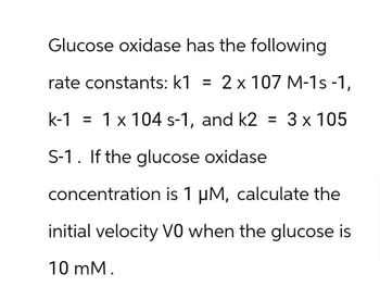 Glucose oxidase has the following
rate constants: k1 = 2 x 107 M-1s-1,
k-1 1 x 104 s-1, and k2 = 3 × 105
=
S-1. If the glucose oxidase
concentration is 1 µM, calculate the
initial velocity V0 when the glucose is
10 mM.