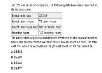 Job 593 was recently completed. The following data have been recorded on
its job cost sheet:
Direct materials
$2,448
Direct labor-hours
73 labor-hours
Direct labor wage rate $15 per labor-hour
Machine-hours
130 machine-hours
The Corporation applies to manufacture overhead on the basis of machine
hours. The predetermined overhead rate is $16 per machine hour. The total
cost that would be recorded on the job cost sheet for Job 593 would be:
A. $3,543
B. $6,463
C. $5,623
D. $2,947