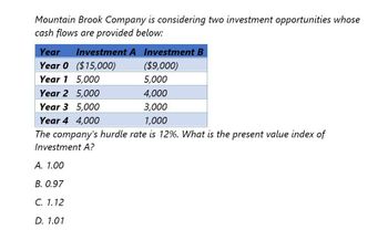 Mountain Brook Company is considering two investment opportunities whose
cash flows are provided below:
Year
Investment A Investment B
Year 0 ($15,000)
($9,000)
Year 1 5,000
5,000
Year 2 5,000
4,000
Year 3 5,000
3,000
Year 4 4,000
1,000
The company's hurdle rate is 12%. What is the present value index of
Investment A?
A. 1.00
B. 0.97
C. 1.12
D. 1.01