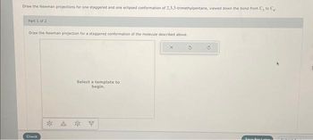 Draw the Newman projections for one staggered and one eclipsed conformation of 2,3,3-trimethylpentane, viewed down the band from C, to C₁.
Part 1 of 2
Draw the Newman projection for a staggered conformation of the molecule described above.
Check
Select a template to
begin.
* * * *
CRITUAL FO