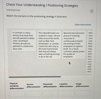 Check Your Understanding / Positioning Strategies
Unlimited tries
Match the scenario to the positioning strategy it illustrates.
In contrast to many
airlines that have their
aircraft painted in white
color, Southwest
Airlines' aircraft are
painted in a distinctive
blue color.
Physical
attribute
differentiation
The CitizenM hotels are
located in major, vibrant
cities around the world,
such as New York,
Amsterdam, or London.
Customers who stay at
this hotel brand know
that they will always
have something exciting
to do in the city.
Show instructions
Marriott International is
proud of investing
resources to
continuously enhance
the training of their
employees to superior
levels. As a result,
customers always praise
the quality of
employees.
Service
Personnel
Location
differentiation differentiation differentiation
Whil
stan
com
indu
Worl
dedi
reso
and
techi
the c
resu
use t
mob
addi
relat
who
Image
differentiation