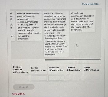 re
ant
ld,
on.
at
"
ing
Marriott International is
proud of investing
resources to
continuously enhance
the training of their
employees to superior
levels. As a result,
customers always praise
the quality of
employees.
Physical
attribute
differentiation
Clear all
Stick with it.
While it is difficult to
stand out in the highly
competitive restaurant
industry, Hilton Hotels
Worldwide have always
dedicated substantial
resources to innovate
and improve the
technology presence of
the company. As a
result, customers who
use the HiltonHonors
mobile app benefit from
additional services
relative to customers
who do not.
Service
differentiation
Personnel
differentiation
Show instructions
Orlando has
continuously developed
as a destination for
theme parks. Over time,
the city became one of
the most visited cities
by families.
Location
differentiation
Image
differentiation