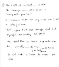 3 The. length of the road
40 miles
The average. speed of a person is
3 to 4 miles
per
hour
So, assume that the
persons
can
trave
4
miles
per
hour,
Then, given its a flat straight voad and
a people. are pushing. the Vehicle,
So, total time to travel 40 miles can
be, t=
40 miles
A miles/nour
It will take to hours to travel. 40
to hours
=
miles.
