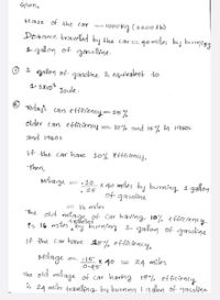 Given,
Mass of the car
1000kg (2200lb)
Detance travelled by the car=
40 miles bey burming
gallon of gasolline.
O 1 gallon of- gasoline s equivalent to
1. 3X108
Joule.
O
Today's
cars efficiency= 25%
older cars eficiency = 10% and 15% in 19505
and 1960s
If the car have 10% 'effíciency,
Then,
Milage
x 40 miles by burning 1 gallon
of gasoline
=.10
25
= Ib miles
The old milagas, of Car having. 10% efficiency
Ps 16 miles by burning 1 gallon of gasoline
travelled
If the carhave 15% efficiency,
Milage
•15
x 40
24 miles
The old milage of car havng 15% efficiency
is 24 miles travelling by burning 1 aglon of gasoline-
