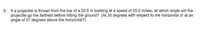 6. If a projectile is thrown from the top of a 20.0 m building at a speed of 25.0 m/sec, at which angle will the
projectile go the farthest before hitting the ground? (At 35 degrees with respect to the horizontal or at an
angle of 57 degrees above the horizontal?)
