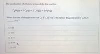 The combustion of ethylene proceeds by the reaction
C2H4(3) + 3 02(3) → 2 CO2(8) + 2 H20(g)
When the rate of disappearance of O2 is 0.23 Ms, the rate of disappearance of C2H4 is
Ms1
0.35
0.46
O 0.15
O 0.69
O 0.077
