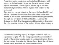 Place the wooden board at an angle of about 10 degrees with
respect to the horizontal. If you use the table instead, place
objects underneath 2 of the legs so that the top of the table
makes an angle of about 5 to 10 degrees with respect to the
horizontal.
Take your toy car and place it at the top of the board (table) and
release. Measure the time that the toy car takes to reach the
bottom of the incline. Measure the difference in height between
the high and low point of the board (table). Measure the
distance traveled. Use the equations of kinematics to determine
the velocity at the bottom of the incline. (Use a pillow to stop or
catch the toy or rolling object). Compare that result with v =
square root (2 g h). Use the energy equation to determine how
much of the original kinetic energy is lost due to friction. From
the lost energy, determine the friction force. From the calculated
friction force, determine the coefficient of friction.
