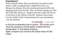 **Experiment 2:**

Find a smooth surface that is positioned at an angle (a long board, a slide at a playground, a sloped driveway, etc.). Measure the distance from the starting point up the hill to the finishing point down the hill. Place a smooth running toy at the top of the hill, and let go. Measure the time it takes for the toy to roll down to the bottom of the hill. Repeat 4 more times. Use the middle of the 5 measurements for your calculations. Use the equation:

\[ a = g \sin(\theta) \]

to find the acceleration due to gravity. Of course you’ll need the equations of kinematics to determine the acceleration “a” first before finding \( g \). Again compare your result to the actual value of 9.80 m/sec\(^2\).