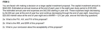 ITEM 2:
You are faced with making a decision on a large capital investment proposal. The capital investment amount is
$640,000. Estimated an annual revenue at the end of each year in the eight-year study period is $180,000.
The estimated annual year-end expenses are $42,000 starting in year one. These expenses begin decreasing
by $4,000 per year at the end of year four and continue decreasing through the end of year eight. Assuming a
$20,000 market value at the end of year eight and a MARR = 12% per year, answer the following questions.
2a. What is the PW, AW, and FW of this proposal?
2b. What is the IRR, and ERR of this proposal?
2c. What is your conclusion about the acceptability of this proposal?