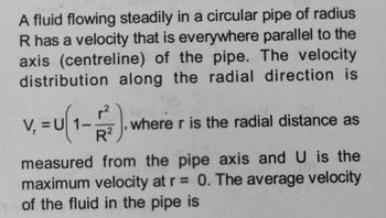 A fluid flowing steadily in a circular pipe of radius
R has a velocity that is everywhere parallel to the
axis (centreline) of the pipe. The velocity
distribution along the radial direction is
V₁ = U(1-1²2).
where r is the radial distance as
measured from the pipe axis and U is the
maximum velocity at r = 0. The average velocity
of the fluid in the pipe is