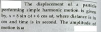 The displacement of a particle
performing simple harmonic motion is given
by, x 8 sin ot + 6 cos ot, where distance is in
cm and time is in second. The amplitude of
%D
motion is o
