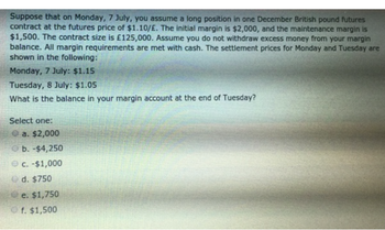 Suppose that on Monday, 7 July, you assume a long position in one December British pound futures
contract at the futures price of $1.10/E. The initial margin is $2,000, and the maintenance margin is
$1,500. The contract size is £125,000. Assume you do not withdraw excess money from your margin
balance. All margin requirements are met with cash. The settlement prices for Monday and Tuesday are
shown in the following:
Monday, 7 July: $1.15
Tuesday, 8 July: $1.05
What is the balance in your margin account at the end of Tuesday?
Select one:
a. $2,000
b. -$4,250
c. -$1,000
d. $750
e. $1,750
f. $1,500