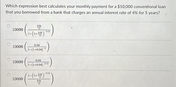 Which expression best calculates your monthly payment for a $10,000 conventional loan
that you borrowed from a bank that charges an annual interest rate of 4% for 5 years?
10000
10000
10000
10000
0.04
12
1-(1+004)
0.04
1-(1+0.04) 5
0.04
1-(1+0.04)
-5-12
-5-12
-5-12
(1-(1+004)
12
0.04
12