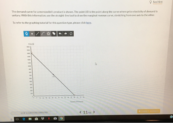 The demand curve for a monopolist's product is shown. The point UD is the point along the curve where price elasticity of demand is
unitary. With this information, use the straight-line tool to draw the marginal revenue curve, stretching from one axis to the other.
To refer to the graphing tutorial for this question type, please click here.
4
0
Price (5)
1000
1500
1400
1300
1200
1100
1000
900
400
7:00
600
500
13 OF 15-QUESTIONS COMPLETED
N
Qadd
See Hint
< 11/15 >
SUBMIT ANSWER