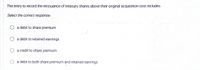 The entry to record the reissuance of treasury shares above their original acquisition cost includes
Select the correct response:
a debit to share premium
O a debit to retained earnings
a credit to share premium
a debit to both share premium and retained earnings
