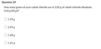 Question 29
How many grams of pure cobalt chloride are in 2.03 g of cobalt chloride dihydrate,
CoCl₂ 2H₂O?
1.59 g
2.59 g
1.28 g
1.21 g